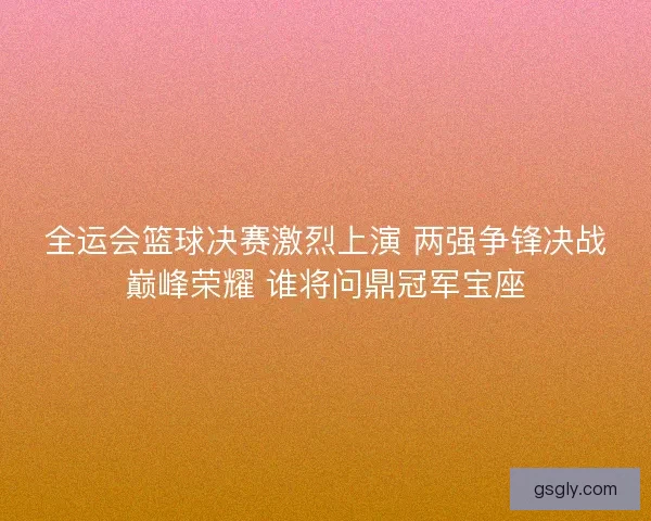 全运会篮球决赛激烈上演 两强争锋决战巅峰荣耀 谁将问鼎冠军宝座