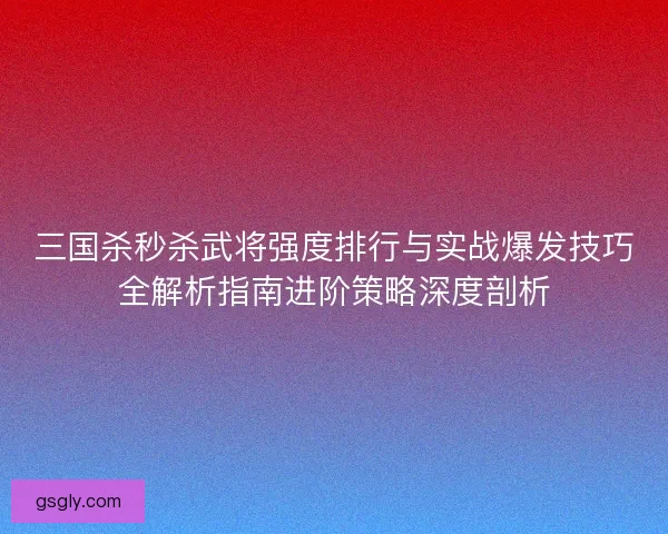 三国杀秒杀武将强度排行与实战爆发技巧全解析指南进阶策略深度剖析