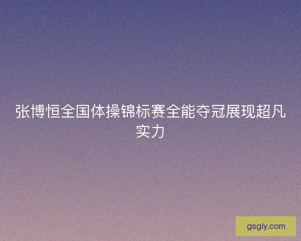 张博恒全国体操锦标赛全能夺冠展现超凡实力