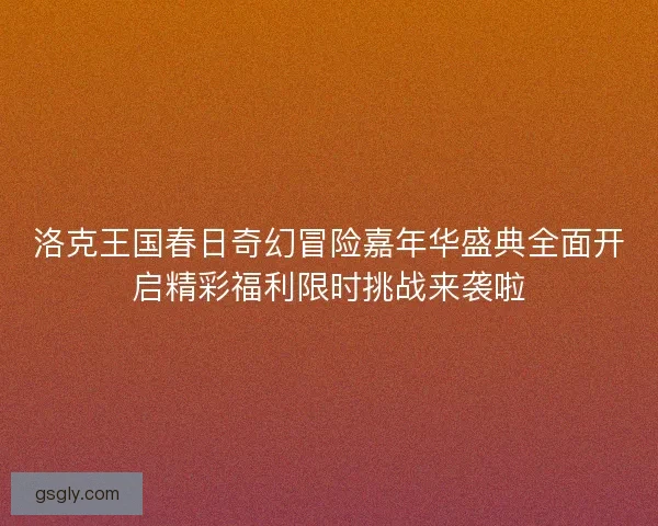 洛克王国春日奇幻冒险嘉年华盛典全面开启精彩福利限时挑战来袭啦