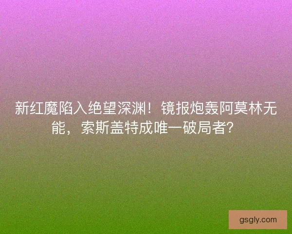 新红魔陷入绝望深渊！镜报炮轰阿莫林无能，索斯盖特成唯一破局者？