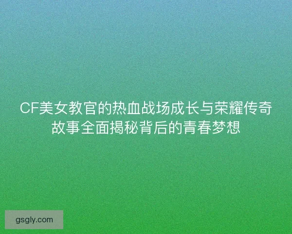 CF美女教官的热血战场成长与荣耀传奇故事全面揭秘背后的青春梦想