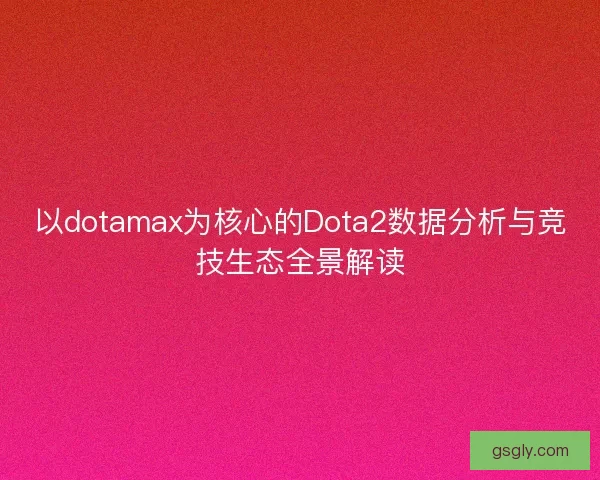 以dotamax为核心的Dota2数据分析与竞技生态全景解读