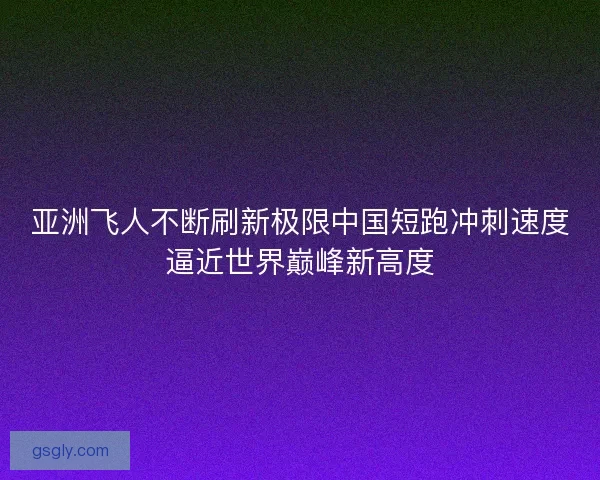 亚洲飞人不断刷新极限中国短跑冲刺速度逼近世界巅峰新高度
