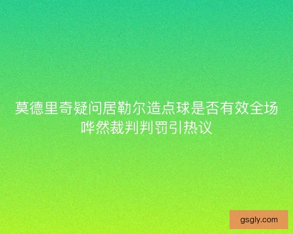 莫德里奇疑问居勒尔造点球是否有效全场哗然裁判判罚引热议