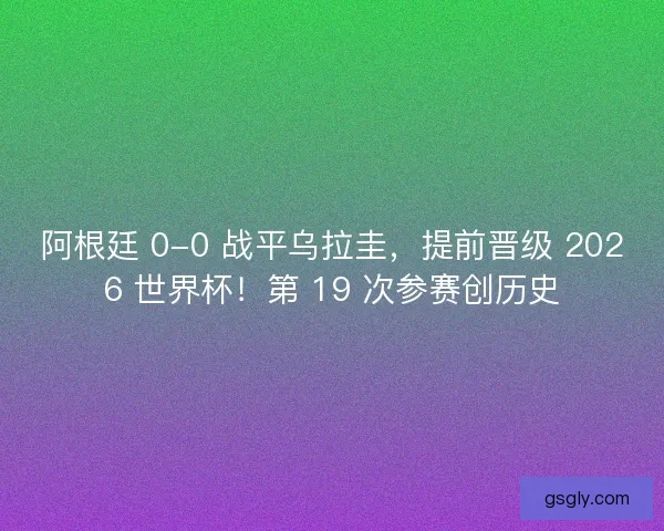 阿根廷 0-0 战平乌拉圭，提前晋级 2026 世界杯！第 19 次参赛创历史