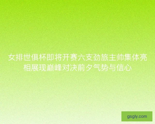 女排世俱杯即将开赛六支劲旅主帅集体亮相展现巅峰对决前夕气势与信心