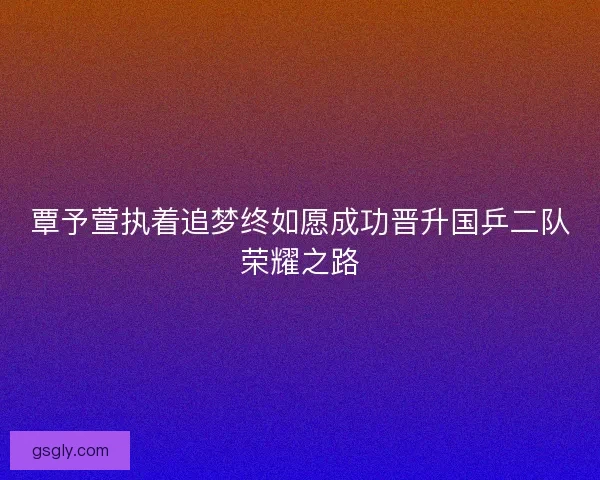覃予萱执着追梦终如愿成功晋升国乒二队荣耀之路