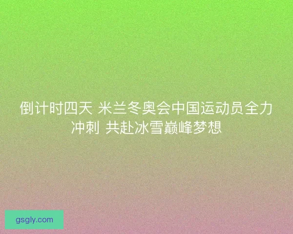 倒计时四天 米兰冬奥会中国运动员全力冲刺 共赴冰雪巅峰梦想