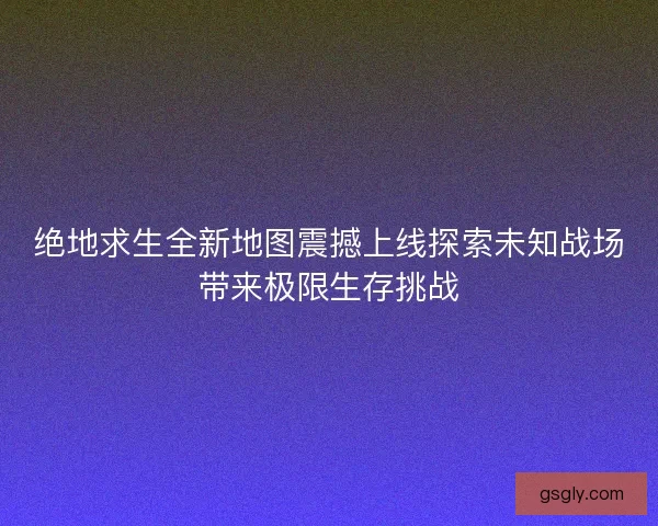 绝地求生全新地图震撼上线探索未知战场带来极限生存挑战