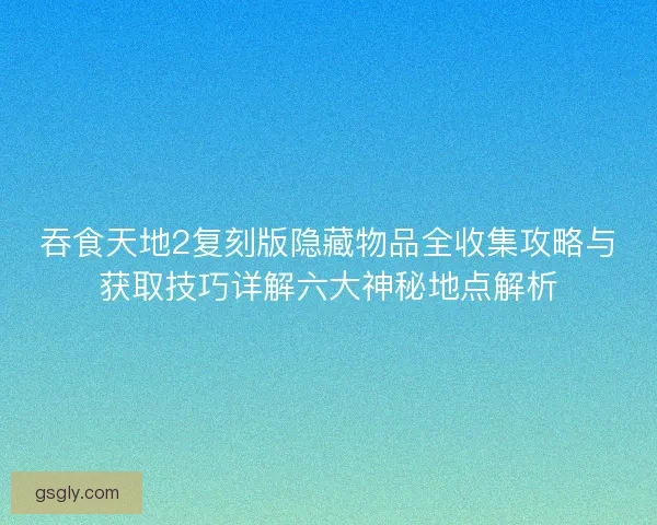 吞食天地2复刻版隐藏物品全收集攻略与获取技巧详解六大神秘地点解析