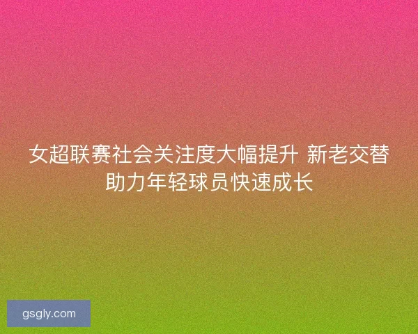 女超联赛社会关注度大幅提升 新老交替助力年轻球员快速成长