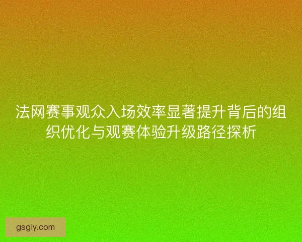 法网赛事观众入场效率显著提升背后的组织优化与观赛体验升级路径探析