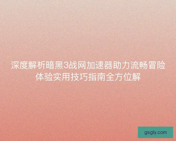 深度解析暗黑3战网加速器助力流畅冒险体验实用技巧指南全方位解