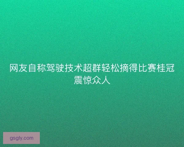 网友自称驾驶技术超群轻松摘得比赛桂冠震惊众人