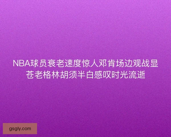 NBA球员衰老速度惊人邓肯场边观战显苍老格林胡须半白感叹时光流逝