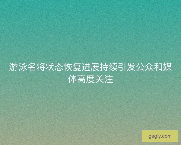 游泳名将状态恢复进展持续引发公众和媒体高度关注