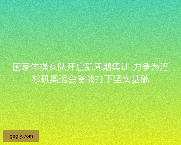国家体操女队开启新周期集训 力争为洛杉矶奥运会备战打下坚实基础