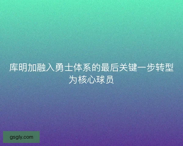 库明加融入勇士体系的最后关键一步转型为核心球员